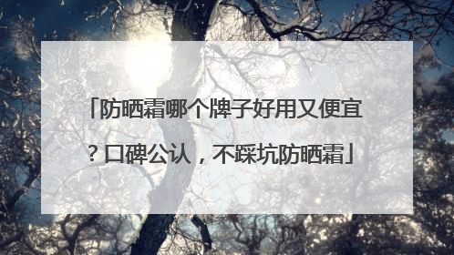 防晒霜哪个牌子好用又便宜？口碑公认，不踩坑防晒霜