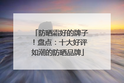 防晒霜好的牌子！盘点：十大好评如潮的防晒品牌