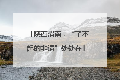 陕西渭南：“了不起的非遗”处处在
