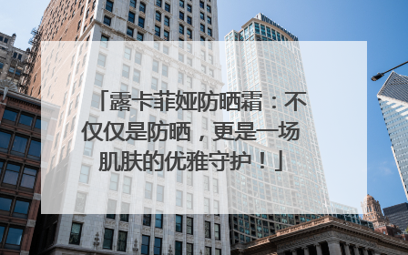 露卡菲娅防晒霜：不仅仅是防晒，更是一场肌肤的优雅守护！