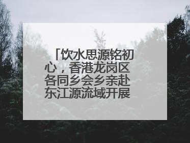 饮水思源铭初心，香港龙岗区各同乡会乡亲赴东江源流域开展国情研学活动