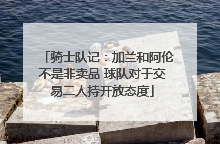 骑士队记：加兰和阿伦不是非卖品 球队对于交易二人持开放态度