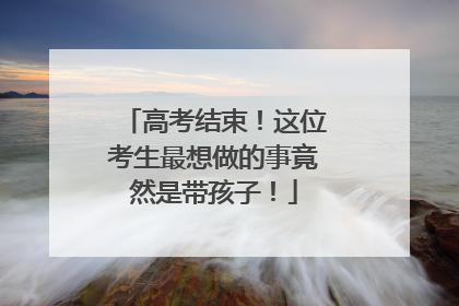 高考结束！这位考生最想做的事竟然是带孩子！