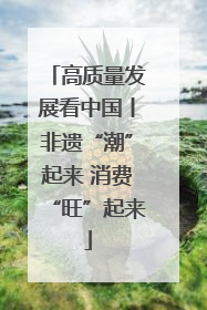 高质量发展看中国丨非遗“潮”起来 消费“旺”起来