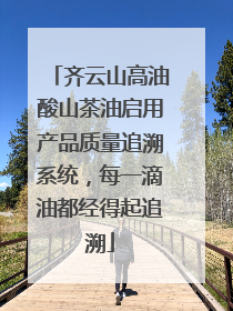 齐云山高油酸山茶油启用产品质量追溯系统，每一滴油都经得起追溯