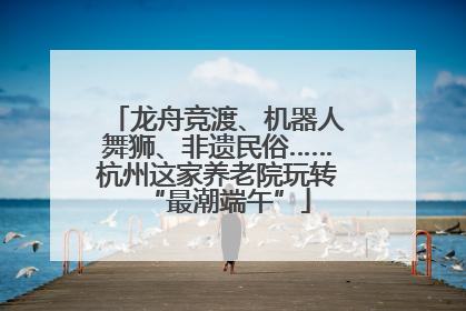龙舟竞渡、机器人舞狮、非遗民俗……杭州这家养老院玩转“最潮端午”