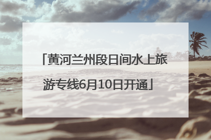 黄河兰州段日间水上旅游专线6月10日开通
