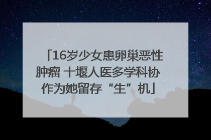 16岁少女患卵巢恶性肿瘤 十堰人医多学科协作为她留存“生”机
