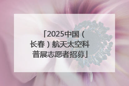 2025中国（长春）航天太空科普展志愿者招募