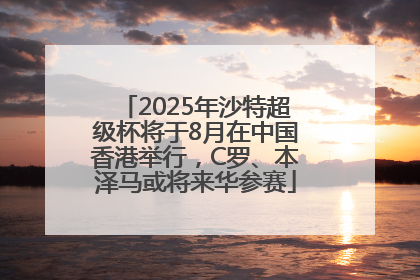 2025年沙特超级杯将于8月在中国香港举行，C罗、本泽马或将来华参赛