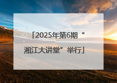 2025年第6期“湘江大讲堂”举行