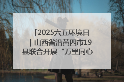 2025六五环境日｜山西省沿黄四市19县联合开展“万里同心，共护黄河”环保志愿者助力一泓清水入黄河公益活动