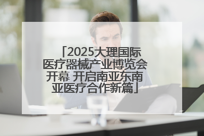 2025大理国际医疗器械产业博览会开幕 开启南亚东南亚医疗合作新篇