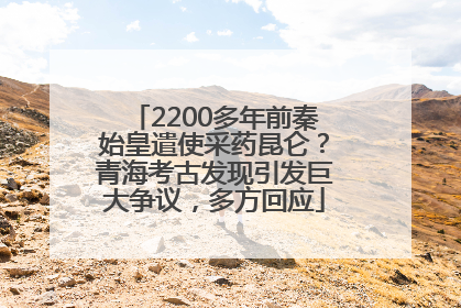 2200多年前秦始皇遣使采药昆仑？青海考古发现引发巨大争议，多方回应