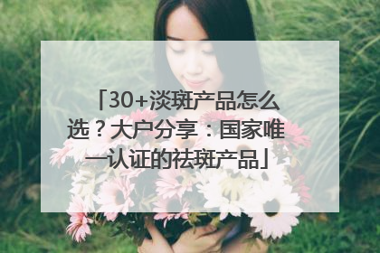 30+淡斑产品怎么选？大户分享：国家唯一认证的祛斑产品