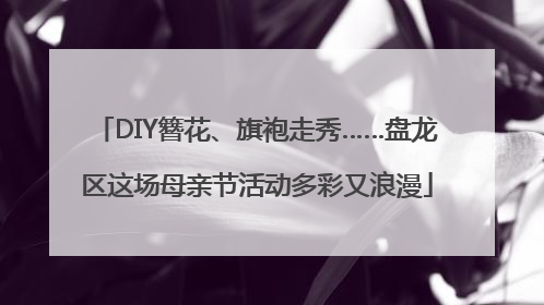 DIY簪花、旗袍走秀……盘龙区这场母亲节活动多彩又浪漫